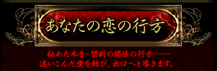 あなたの恋の行方　秘めた本音・禁断の関係の行方・・・・・・　迷い込んだ愛を結び、出口へと導きます。