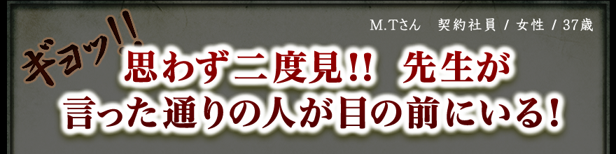 M.Tさん　契約社員 / 女性 / 37歳　ギョッ!! 思わず二度見!!　先生が言った通りの人が目の前にいる！