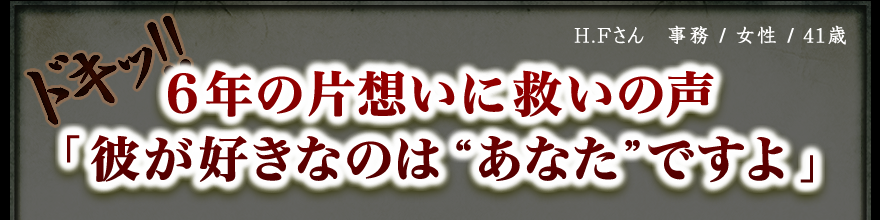 H.Fさん　事務 / 女性 / 41歳　ドキッ!! 6年の片想いに救いの声 「彼が好きなのは”あなた”ですよ」