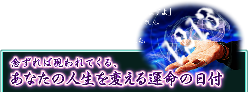 「2週間後の12月13日。人生の転機が訪れますよ」先生が言われたその日に起こったのは、会社の人事異動でした。何も考えずに移動したその先で人生の伴侶と出会い、手がけた仕事も成功し給与UP！ まさに転機の日でした。念ずれば現われてくる、あなたの人生を変える運命の日付