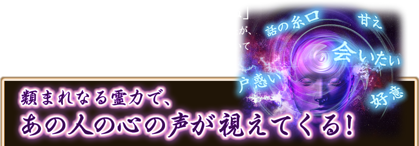 「今あなたに“会いたい”って思っていますね」 長く進展のなかった関係なので、まさか？と疑っていましたが、鑑定して頂いたの夜、彼から「君に会いたい。明日空いている？」との連絡がきたのには心底ビックリです！ 話の糸 甘え 戸惑い 会いたい 好意 類まれなる霊力で、あの人の心の声が視えてくる！