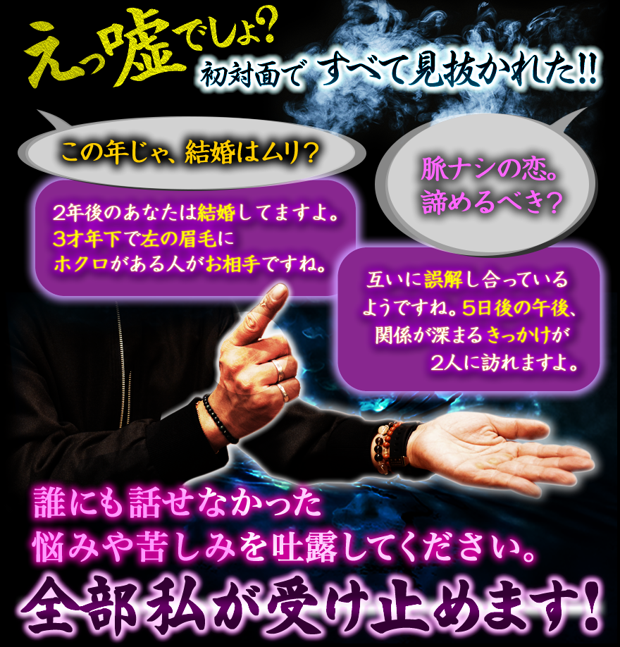 嘘でしょ？ 初対面ですべて見抜かれた!! この年じゃ、結婚はムリ？ 脈ナシの恋。諦めるべき？ 2年後のあなたは結婚してますよ。3才年下で左の眉毛にホクロがある人がお相手ですね。互いに誤解し合っているようですね。5日後の午後、関係が深まるきっかけが2人に訪れますよ。誰にも話せなかった悩みや苦しみを吐露してください。全部私が受け止めます！